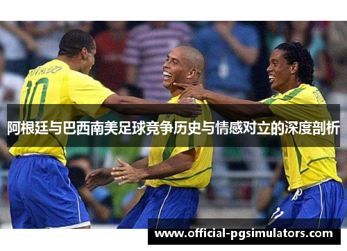 阿根廷与巴西南美足球竞争历史与情感对立的深度剖析 阿根廷与巴西南美足球竞争历史与情感对立的深度剖析