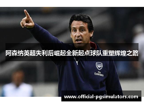 阿森纳英超失利后崛起全新起点球队重塑辉煌之路 阿森纳英超失利后崛起全新起点球队重塑辉煌之路