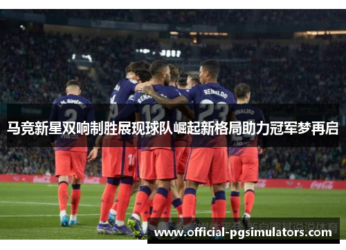 马竞新星双响制胜展现球队崛起新格局助力冠军梦再启