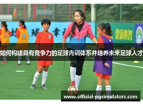 如何构建具有竞争力的足球青训体系并培养未来足球人才 如何构建具有竞争力的足球青训体系并培养未来足球人才