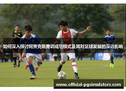 如何深入探讨阿贾克斯青训成功模式及其对足球发展的深远影响 如何深入探讨阿贾克斯青训成功模式及其对足球发展的深远影响
